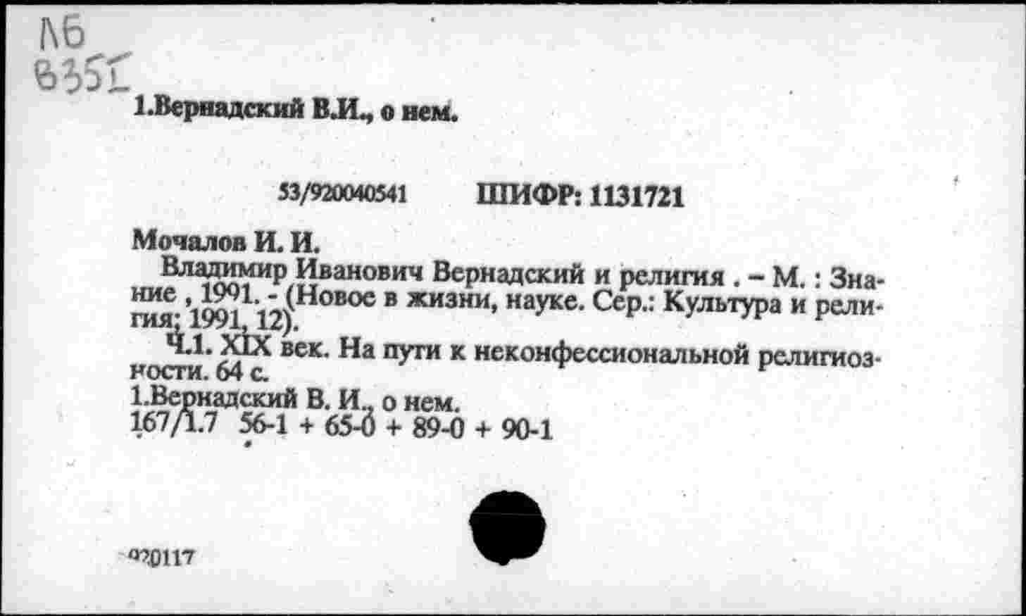 ﻿1 .Вернадский ВЛ, о нем.
53/920040541 ШИФР: 1131721
Мочалов И. И.
Владимир Иванович Вернадский и религия . - М.: Зна-НЖ.,1М1 1"4Нмое в жизни» науке. Сер.: Культура и рели-ГИЯ! 1991, 12),
ал век’ ПУ™ к неконфессиональной рслигиоз-ности. о4 с.
1.Вернадский В. И, о нем. 167Д.7 56-1 + 65-3 + 89-0
+ 90-1
‘ПОМП